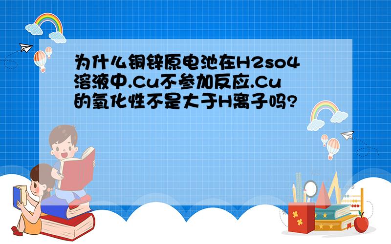 为什么铜锌原电池在H2so4溶液中.Cu不参加反应.Cu的氧化性不是大于H离子吗?