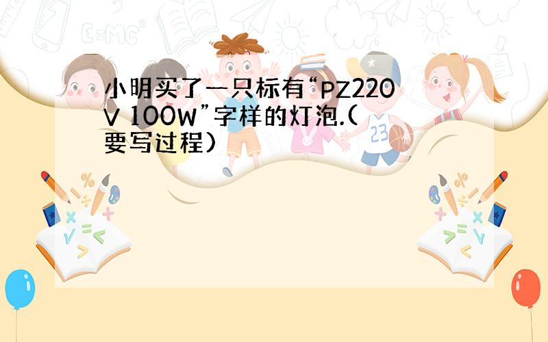 小明买了一只标有“PZ220V 100W”字样的灯泡.(要写过程)