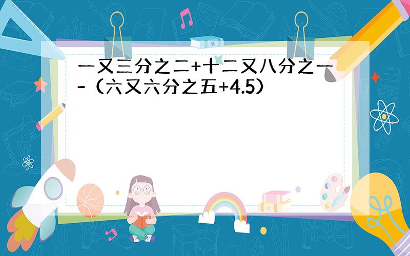 一又三分之二+十二又八分之一-（六又六分之五+4.5）
