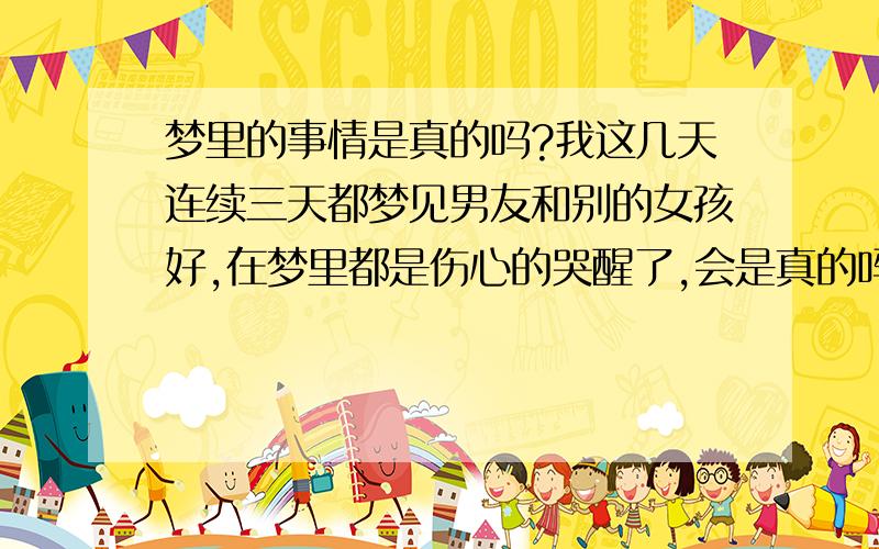 梦里的事情是真的吗?我这几天连续三天都梦见男友和别的女孩好,在梦里都是伤心的哭醒了,会是真的吗?还是我太多心了?