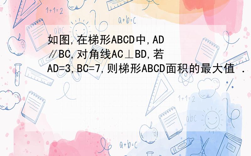 如图,在梯形ABCD中,AD∥BC,对角线AC⊥BD,若AD=3,BC=7,则梯形ABCD面积的最大值 ．