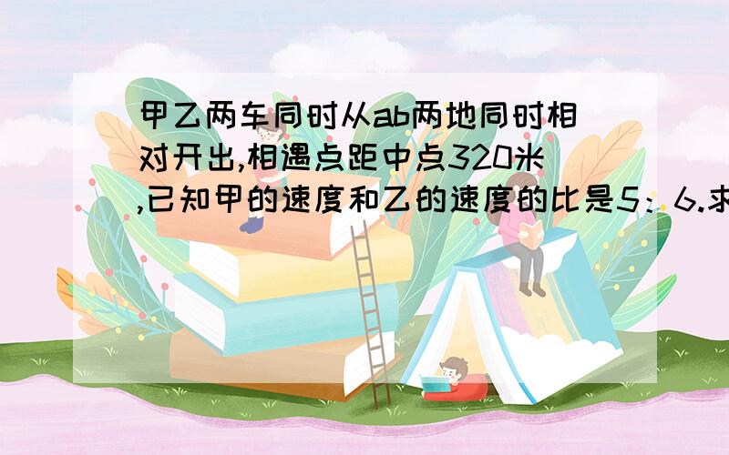 甲乙两车同时从ab两地同时相对开出,相遇点距中点320米,已知甲的速度和乙的速度的比是5：6.求A,B两地