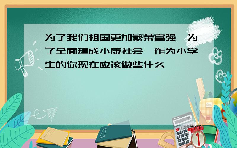 为了我们祖国更加繁荣富强,为了全面建成小康社会,作为小学生的你现在应该做些什么