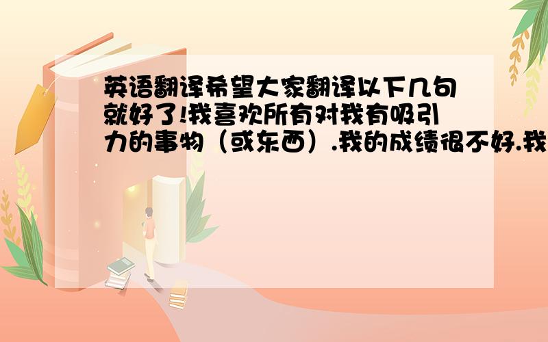 英语翻译希望大家翻译以下几句就好了!我喜欢所有对我有吸引力的事物（或东西）.我的成绩很不好.我希望能够变好.（差不多意思