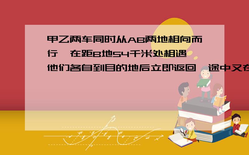 甲乙两车同时从AB两地相向而行,在距B地54千米处相遇,他们各自到目的地后立即返回,途中又在距A地45千米处相遇.求两次