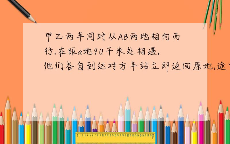 甲乙两车同时从AB两地相向而行,在距a地90千米处相遇,他们各自到达对方车站立即返回原地,途中有在距A地50千米相遇,求