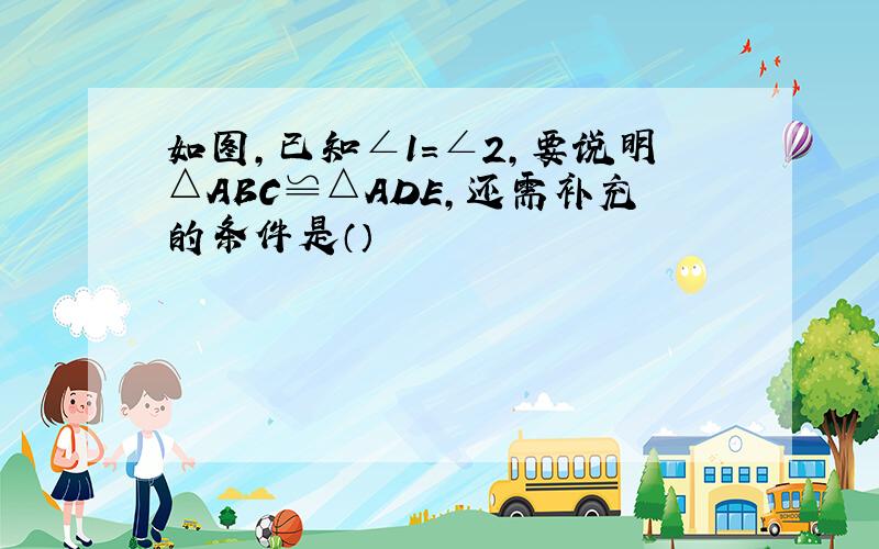 如图,已知∠1=∠2,要说明△ABC≌△ADE,还需补充的条件是（）