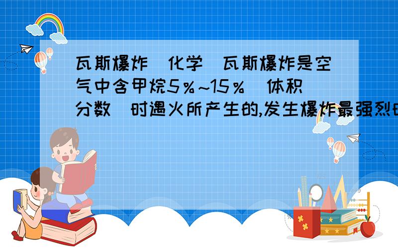 瓦斯爆炸（化学）瓦斯爆炸是空气中含甲烷5％~15％（体积分数）时遇火所产生的,发生爆炸最强烈时,甲烷在空气中的体积分数大