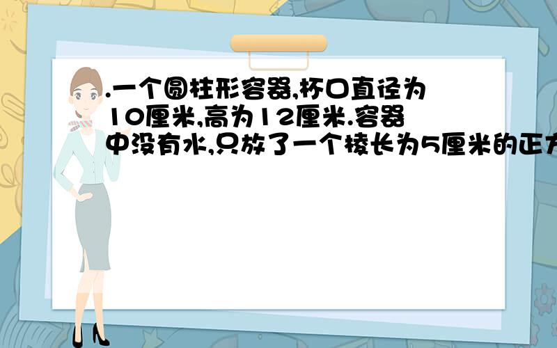 .一个圆柱形容器,杯口直径为10厘米,高为12厘米.容器中没有水,只放了一个棱长为5厘米的正方体.现在打开一个水龙头往容