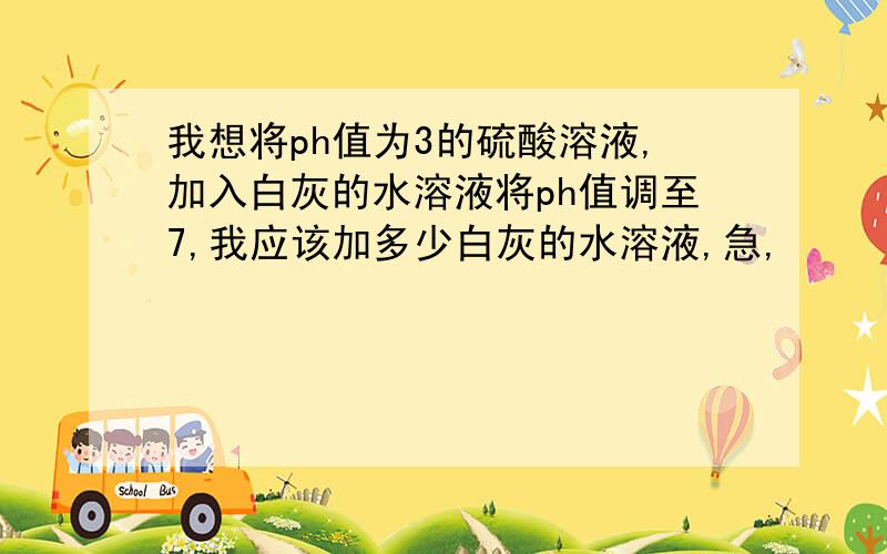 我想将ph值为3的硫酸溶液,加入白灰的水溶液将ph值调至7,我应该加多少白灰的水溶液,急,