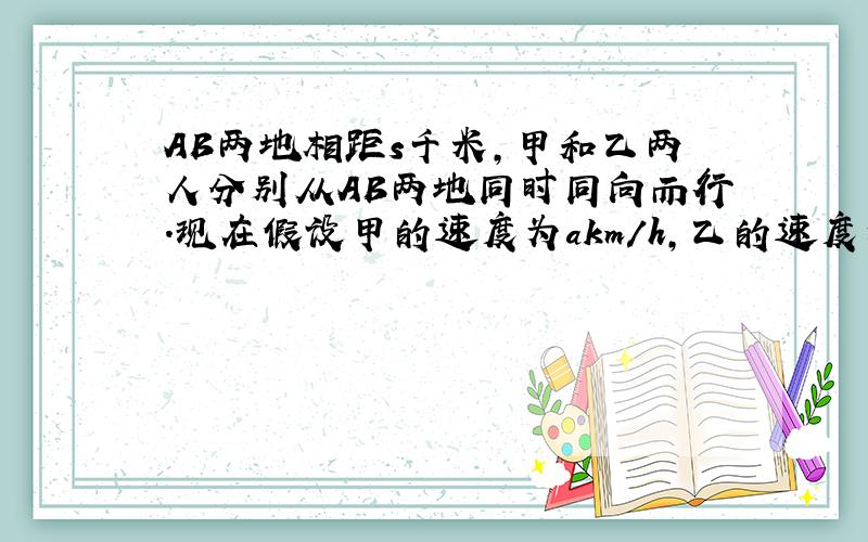 AB两地相距s千米,甲和乙两人分别从AB两地同时同向而行.现在假设甲的速度为akm/h,乙的速度为bkm/h,且a>b,