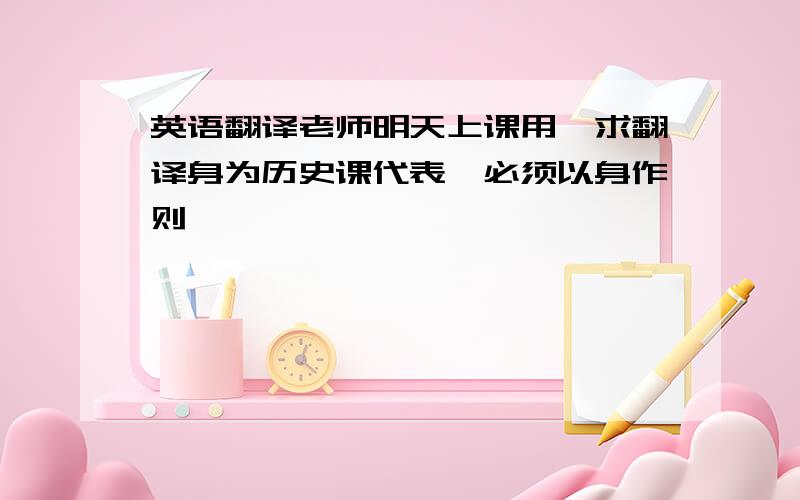 英语翻译老师明天上课用,求翻译身为历史课代表,必须以身作则