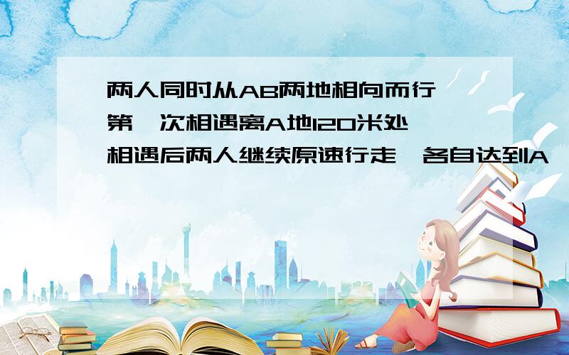 两人同时从AB两地相向而行,第一次相遇离A地120米处,相遇后两人继续原速行走,各自达到A、B后返回,