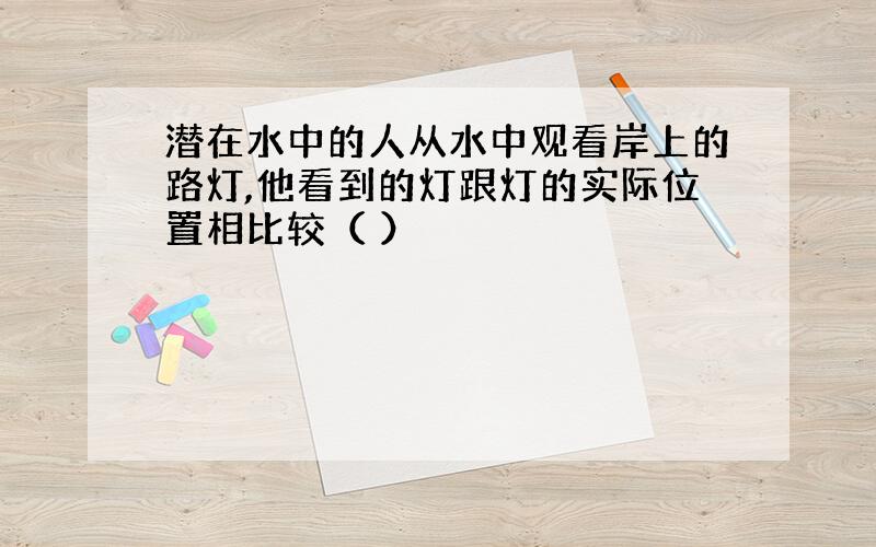 潜在水中的人从水中观看岸上的路灯,他看到的灯跟灯的实际位置相比较（ ）