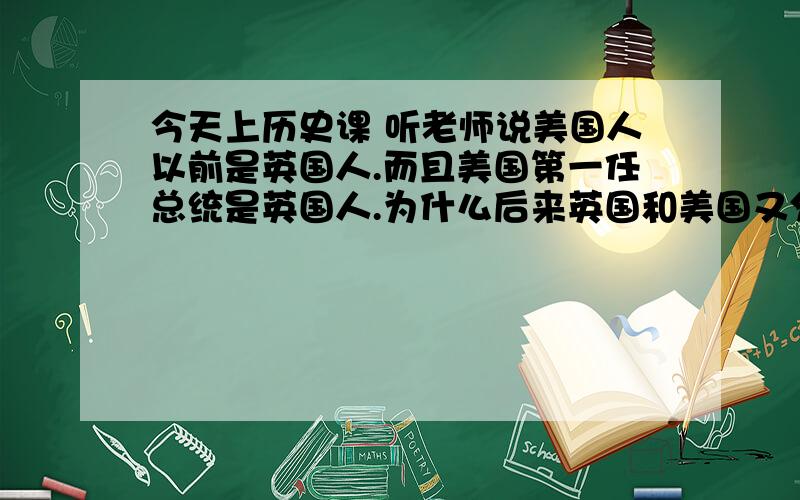 今天上历史课 听老师说美国人以前是英国人.而且美国第一任总统是英国人.为什么后来英国和美国又分开?