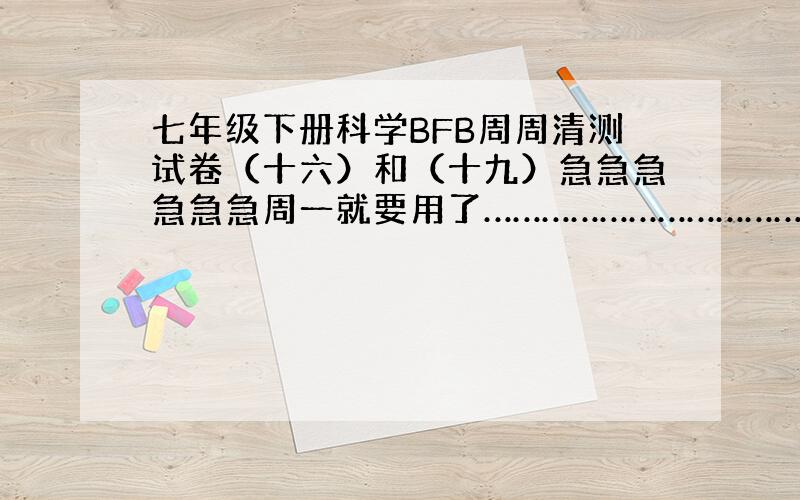 七年级下册科学BFB周周清测试卷（十六）和（十九）急急急急急急周一就要用了……………………………………