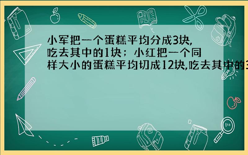 小军把一个蛋糕平均分成3块,吃去其中的1块；小红把一个同样大小的蛋糕平均切成12块,吃去其中的3块两