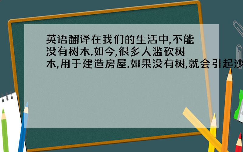 英语翻译在我们的生活中,不能没有树木.如今,很多人滥砍树木,用于建造房屋.如果没有树,就会引起沙尘暴；如果没有树,我们就