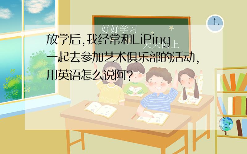 放学后,我经常和LiPing一起去参加艺术俱乐部的活动,用英语怎么说阿?