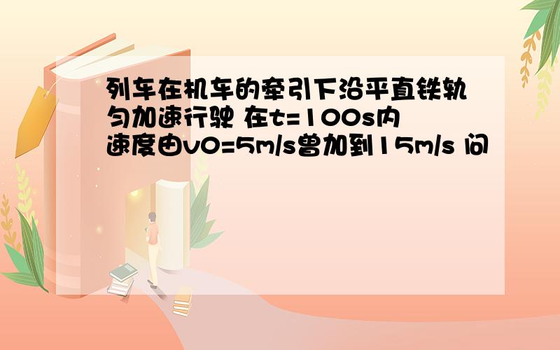 列车在机车的牵引下沿平直铁轨匀加速行驶 在t=100s内速度由v0=5m/s曾加到15m/s 问