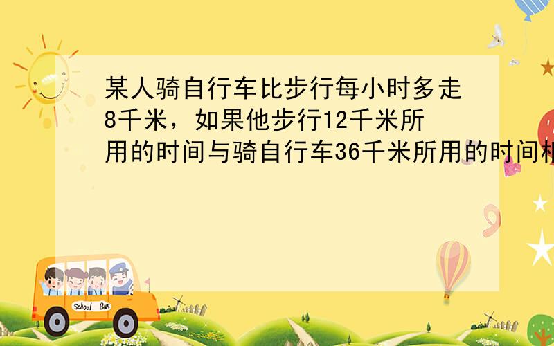 某人骑自行车比步行每小时多走8千米，如果他步行12千米所用的时间与骑自行车36千米所用的时间相等，求他骑自行车的速度．