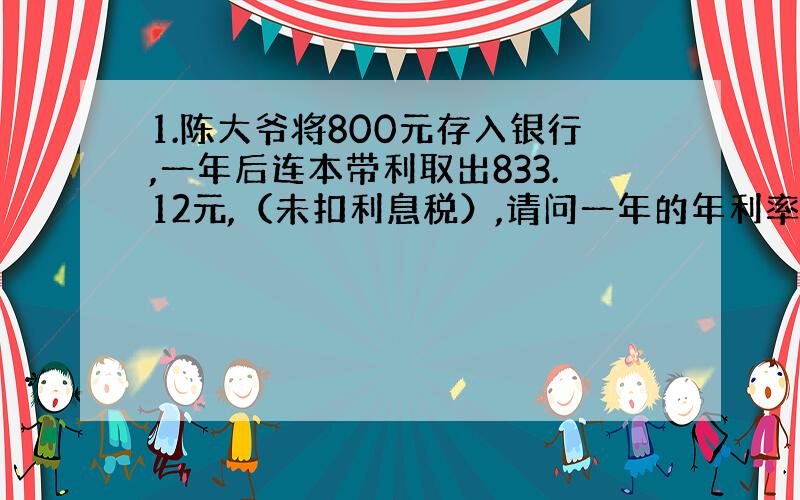 1.陈大爷将800元存入银行,一年后连本带利取出833.12元,（未扣利息税）,请问一年的年利率是多少?