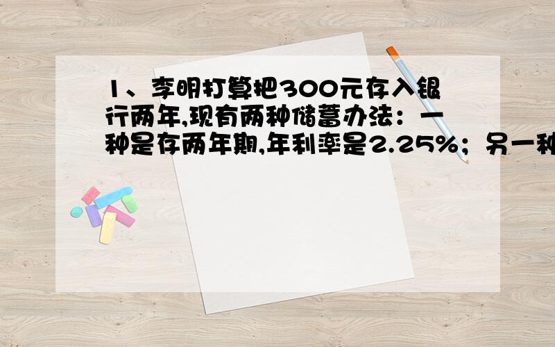 1、李明打算把300元存入银行两年,现有两种储蓄办法：一种是存两年期,年利率是2.25%；另一种是先存一年期,年利率是2