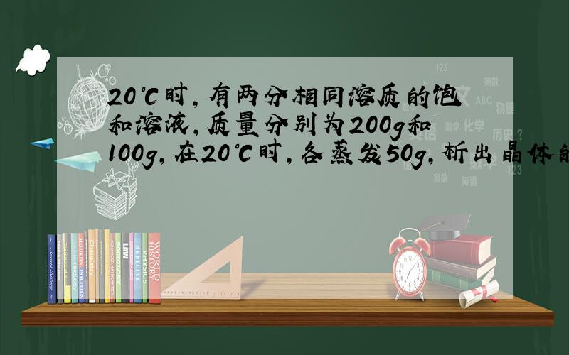 20℃时,有两分相同溶质的饱和溶液,质量分别为200g和100g,在20℃时,各蒸发50g,析出晶体的质量分别