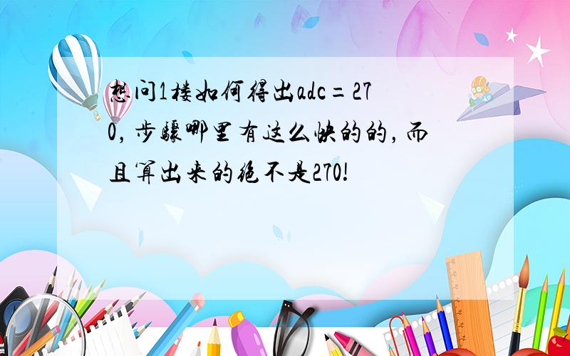 想问1楼如何得出adc=270，步骤哪里有这么快的的，而且算出来的绝不是270!