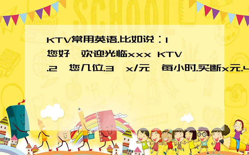 KTV常用英语.比如说：1,您好,欢迎光临xxx KTV.2、您几位.3、x/元,每小时.买断x元.4、要点什么小吃、食