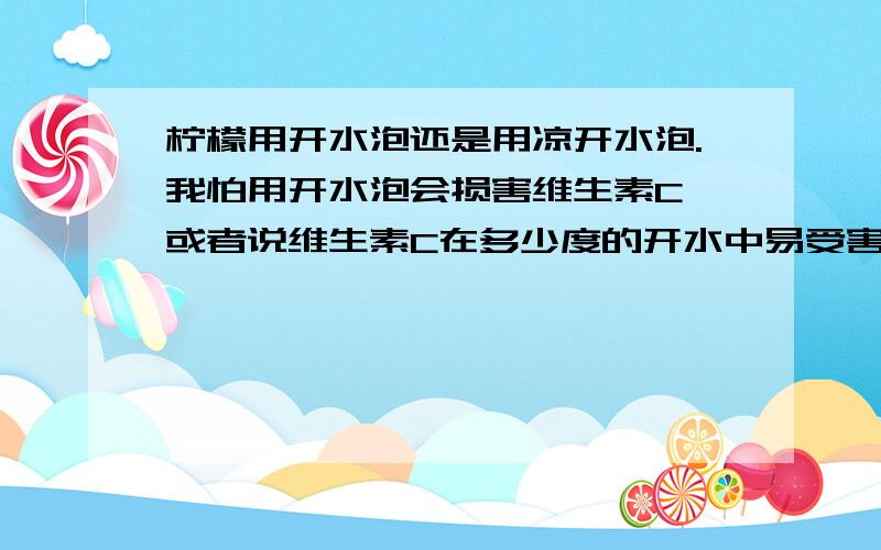 柠檬用开水泡还是用凉开水泡.我怕用开水泡会损害维生素C,或者说维生素C在多少度的开水中易受害?