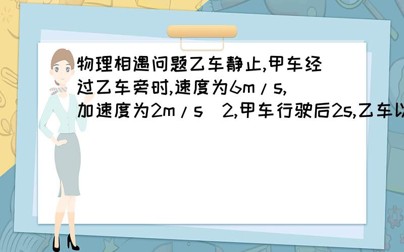 物理相遇问题乙车静止,甲车经过乙车旁时,速度为6m/s,加速度为2m/s^2,甲车行驶后2s,乙车以5m/s^2加速度追