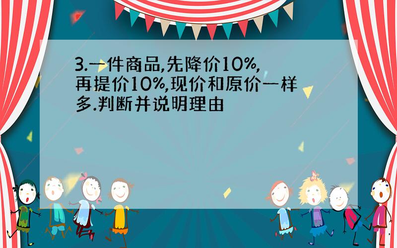 3.一件商品,先降价10%,再提价10%,现价和原价一样多.判断并说明理由