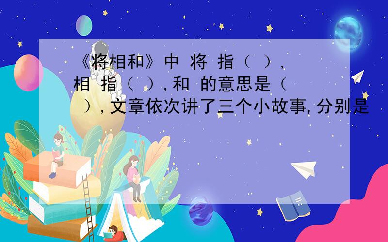 《将相和》中 将 指（ ）,相 指（ ）,和 的意思是（ ）,文章依次讲了三个小故事,分别是 （ ）