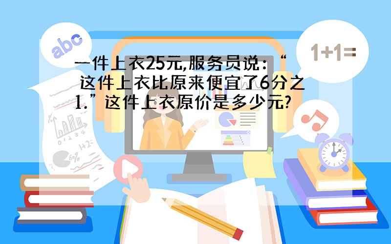 一件上衣25元,服务员说：“ 这件上衣比原来便宜了6分之1.” 这件上衣原价是多少元?