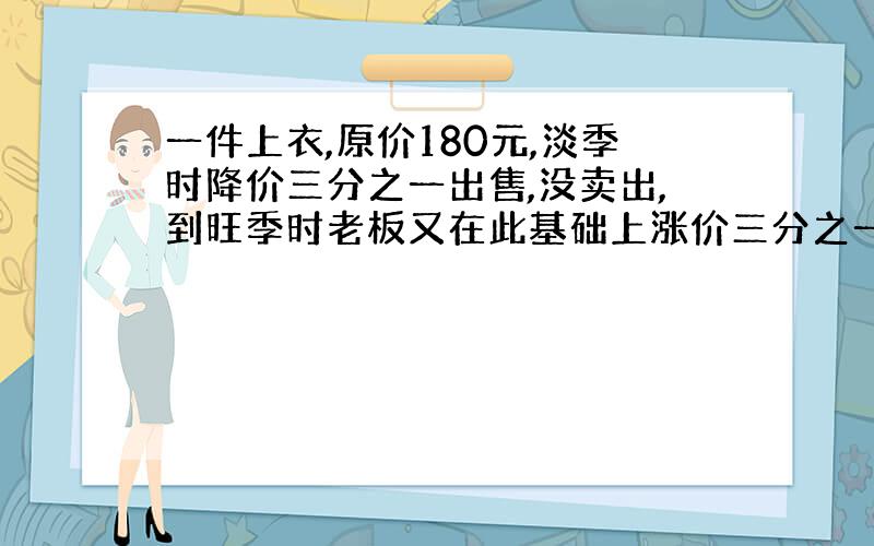 一件上衣,原价180元,淡季时降价三分之一出售,没卖出,到旺季时老板又在此基础上涨价三分之一.