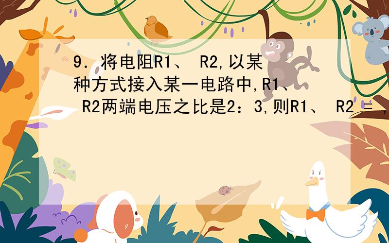 9．将电阻R1、 R2,以某种方式接入某一电路中,R1、 R2两端电压之比是2：3,则R1、 R2 = ,将它们一另一种