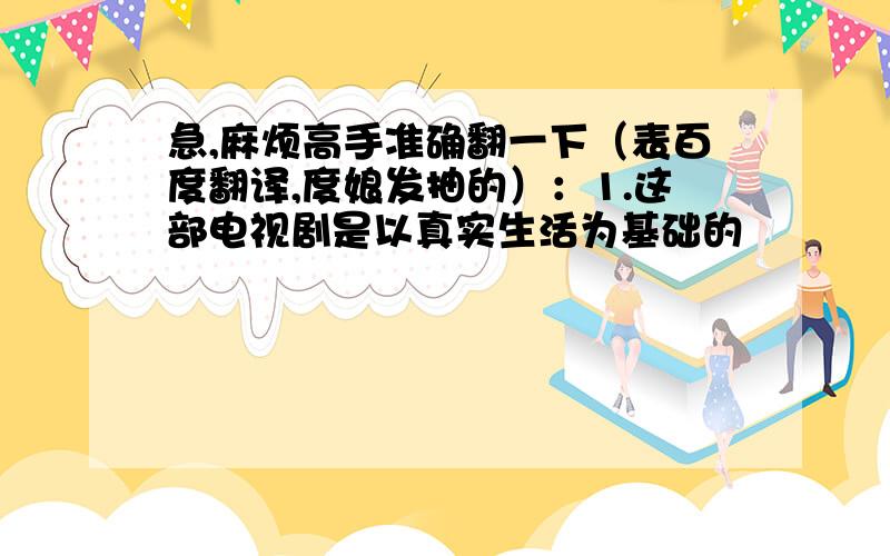 急,麻烦高手准确翻一下（表百度翻译,度娘发抽的）：1.这部电视剧是以真实生活为基础的