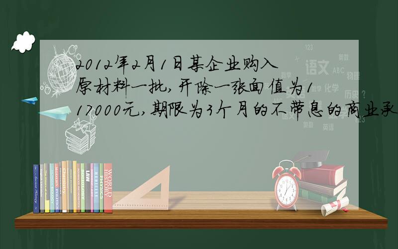 2012年2月1日某企业购入原材料一批,开除一张面值为117000元,期限为3个月的不带息的商业承兑汇票.2012年5月