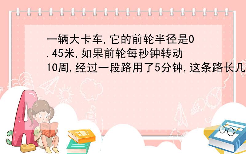 一辆大卡车,它的前轮半径是0.45米,如果前轮每秒钟转动10周,经过一段路用了5分钟,这条路长几米?