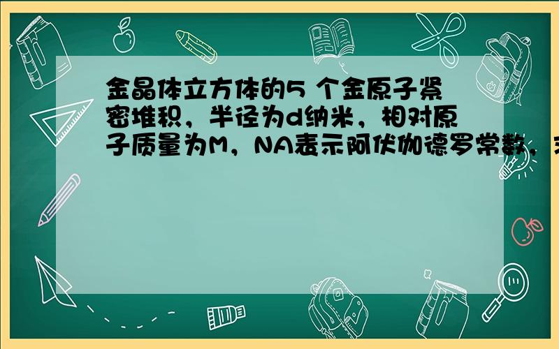 金晶体立方体的5 个金原子紧密堆积，半径为d纳米，相对原子质量为M，NA表示阿伏伽德罗常数，求金的密度