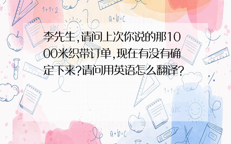 李先生,请问上次你说的那1000米织带订单,现在有没有确定下来?请问用英语怎么翻译?