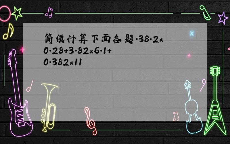 简便计算下面各题.38.2x0.28+3.82x6.1+0.382x11