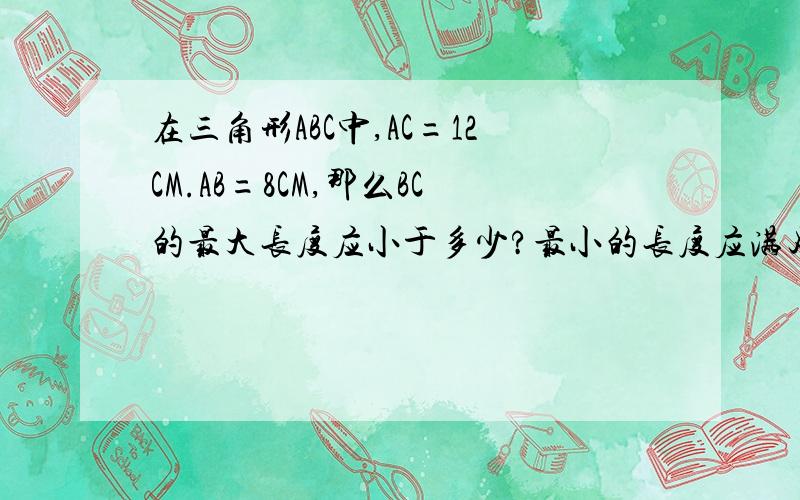 在三角形ABC中,AC=12CM.AB=8CM,那么BC的最大长度应小于多少?最小的长度应满足什么条件呢?大