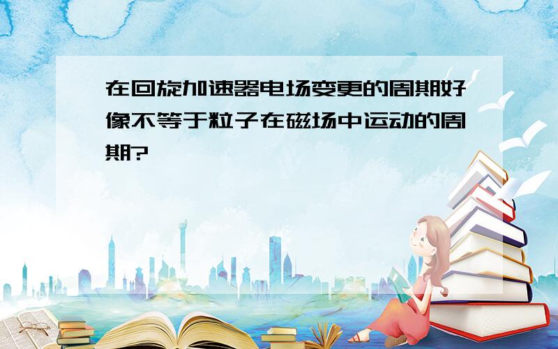 在回旋加速器电场变更的周期好像不等于粒子在磁场中运动的周期?