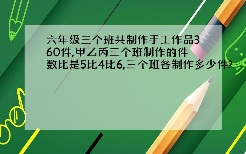 六年级三个班共制作手工作品360件,甲乙丙三个班制作的件数比是5比4比6,三个班各制作多少件?