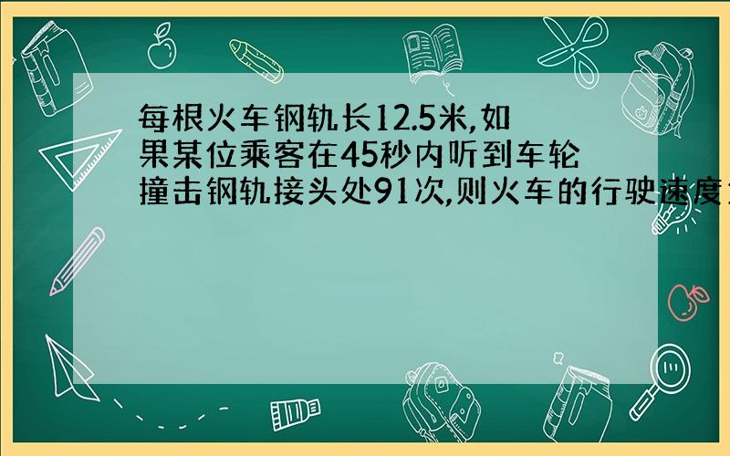 每根火车钢轨长12.5米,如果某位乘客在45秒内听到车轮撞击钢轨接头处91次,则火车的行驶速度为多少千米/小时.请写出计