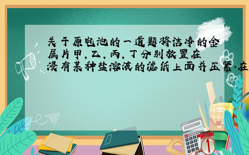 关于原电池的一道题将洁净的金属片甲,乙,丙,丁分别放置在浸有某种盐溶液的滤纸上面并压紧.在每次试验时,记录电压表指针的偏