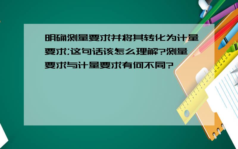 明确测量要求并将其转化为计量要求;这句话该怎么理解?测量要求与计量要求有何不同?