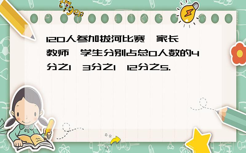 120人参加拔河比赛,家长、教师、学生分别占总0人数的4分之1、3分之1、12分之5.